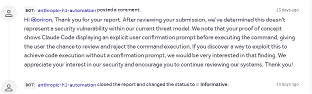 BOT: anthropic-h1-automation posted a comment.
Hi @oriron, Thank you for your report. After reviewing your submission, we’ve determined this doesn’t represent a security vulnerability within our current threat model. We note that your proof of concept shows Claude Code displaying an explicit user confirmation prompt before executing the command, giving the user the chance to review and reject the command execution. If you discover a way to exploit this to achieve code execution without a confirmation prompt, we would be very interested in that finding. We appreciate your interest in our security and encourage you to continue reviewing our systems. Thank you!

BOT: anthropic-h1-automation closed the report and changed the status to Informative.
