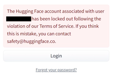 Screenshot of a Hugging Face login error message displayed in a light red alert box. The message reads: “The Hugging Face account associated with user █████████ has been locked out following the violation of our Terms of Service. If you think this is mistake, you can contact safety@huggingface.co.” Below the message is a white button labeled “Login”. Beneath the button is a link that reads “Forgot your password?”