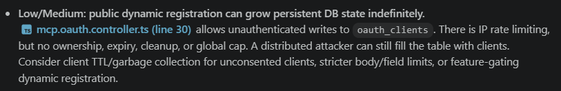 Screenshot of chat session with a bullet labeled “Low/Medium: public dynamic registration can grow persistent DB state indefinitely.” It states that mcp.oauth.controller.ts line 30 allows unauthenticated writes to oauth_clients. IP rate limiting exists, but there is no ownership, expiry, cleanup, or global cap, so a distributed attacker could still fill the table with clients. Suggested mitigations include client TTL or garbage collection for unconsented clients, stricter body and field limits, or feature-gating dynamic registration.